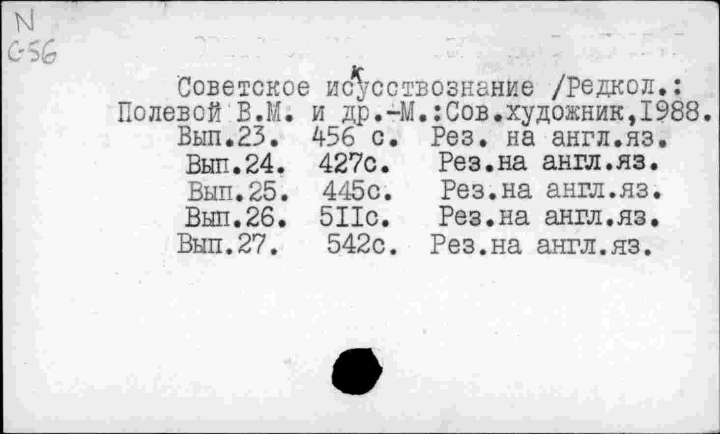 ﻿Советское ис^сствознание /Редкой,: Полевой В.М. и др.-М.:Сов.художник,1988.
Вып.23. 456 с. Рез. на англ.яз.
Вып.24.	427с.	Рез.на англ.яз.
Вып.25.	445с.	Рез.на англ.яз.
Выл.26.	511с.	Рез.на англ.яз.
Вып.27.	542с.	Рез.на англ.яз.